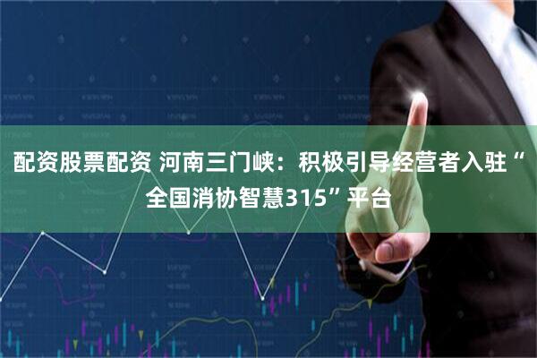 配资股票配资 河南三门峡：积极引导经营者入驻“全国消协智慧315”平台