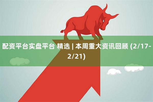 配资平台实盘平台 精选 | 本周重大资讯回顾 (2/17-2/21)