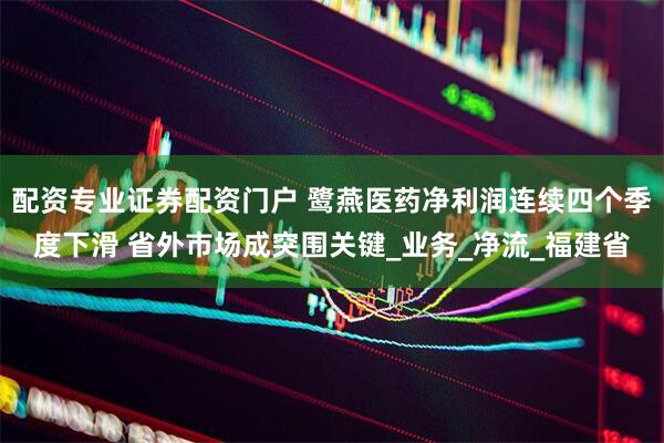 配资专业证券配资门户 鹭燕医药净利润连续四个季度下滑 省外市场成突围关键_业务_净流_福建省
