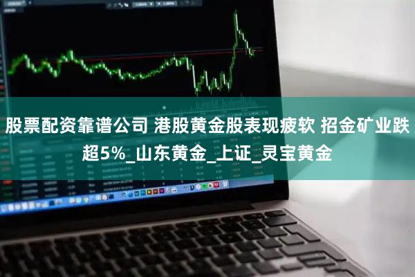 股票配资靠谱公司 港股黄金股表现疲软 招金矿业跌超5%_山东黄金_上证_灵宝黄金