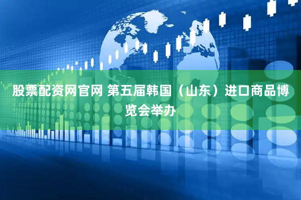 股票配资网官网 第五届韩国（山东）进口商品博览会举办