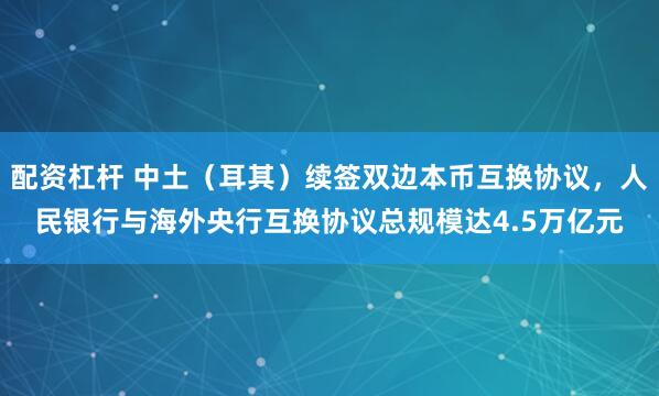 配资杠杆 中土（耳其）续签双边本币互换协议，人民银行与海外央行互换协议总规模达4.5万亿元