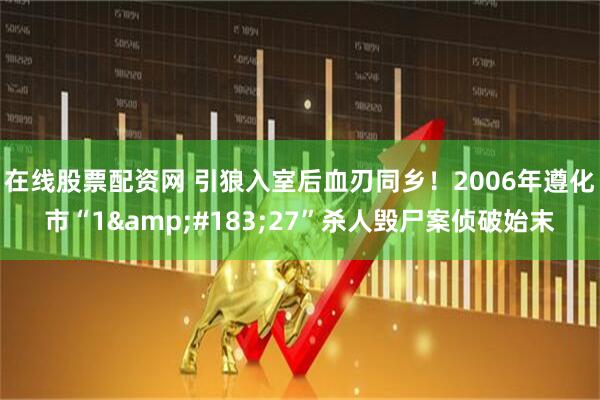 在线股票配资网 引狼入室后血刃同乡！2006年遵化市“1·27”杀人毁尸案侦破始末