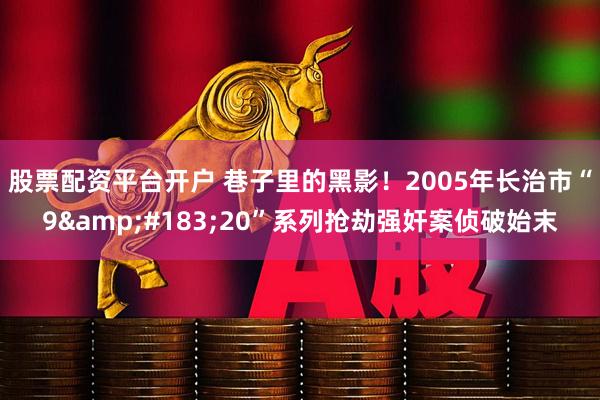 股票配资平台开户 巷子里的黑影！2005年长治市“9·20”系列抢劫强奸案侦破始末