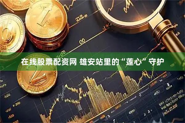 在线股票配资网 雄安站里的“莲心”守护
