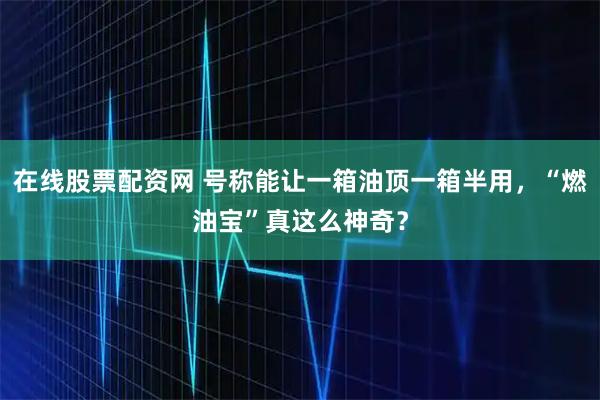 在线股票配资网 号称能让一箱油顶一箱半用，“燃油宝”真这么神奇？