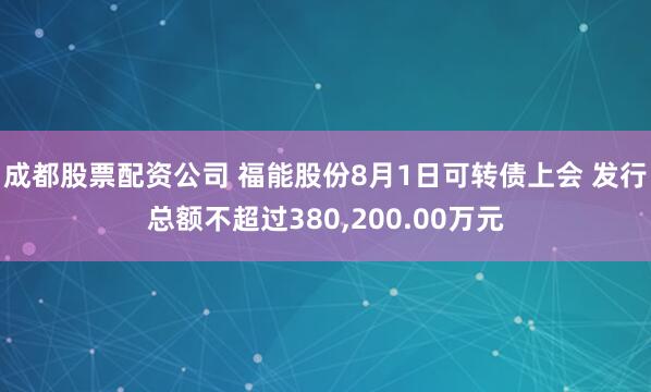 成都股票配资公司 福能股份8月1日可转债上会 发行总额不超过380,200.00万元