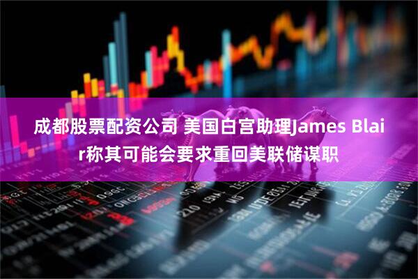 成都股票配资公司 美国白宫助理James Blair称其可能会要求重回美联储谋职