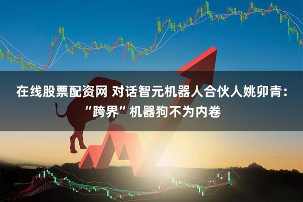 在线股票配资网 对话智元机器人合伙人姚卯青：“跨界”机器狗不为内卷