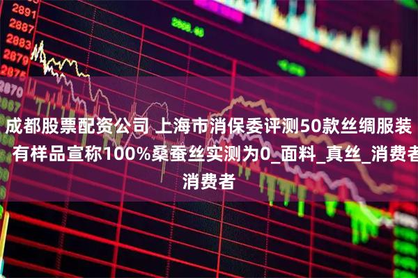成都股票配资公司 上海市消保委评测50款丝绸服装，有样品宣称100%桑蚕丝实测为0_面料_真丝_消费者