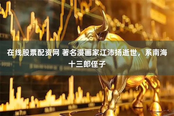 在线股票配资网 著名漫画家江沛扬逝世，系南海十三郎侄子