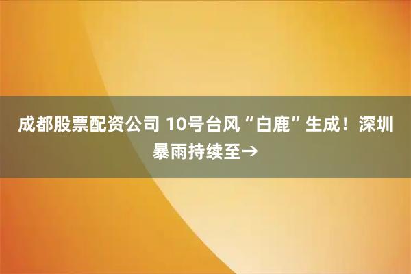 成都股票配资公司 10号台风“白鹿”生成！深圳暴雨持续至→