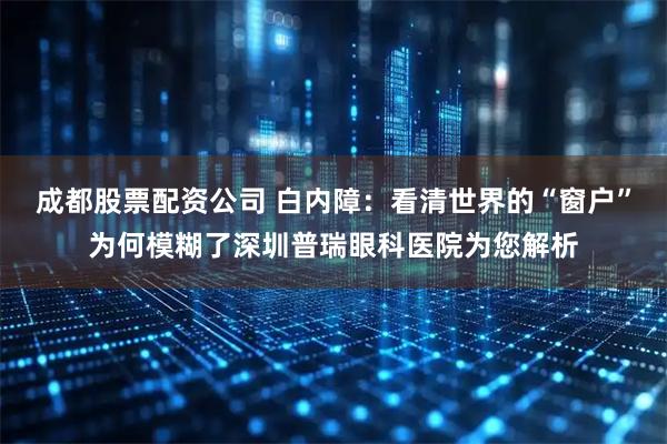 成都股票配资公司 白内障：看清世界的“窗户”为何模糊了深圳普瑞眼科医院为您解析