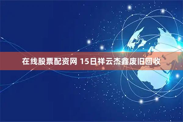 在线股票配资网 15日祥云杰鑫废旧回收