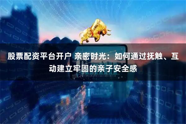 股票配资平台开户 亲密时光：如何通过抚触、互动建立牢固的亲子安全感