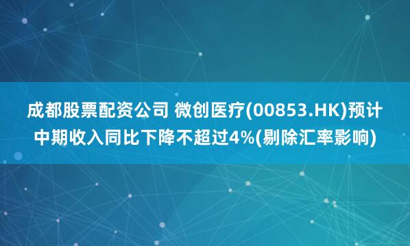 成都股票配资公司 微创医疗(00853.HK)预计中期收入同比下降不超过4%(剔除汇率影响)
