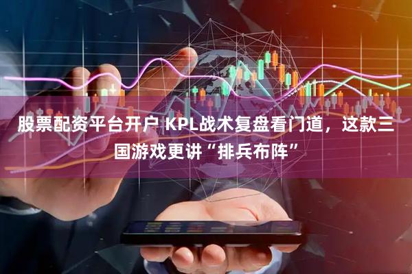 股票配资平台开户 KPL战术复盘看门道，这款三国游戏更讲“排兵布阵”