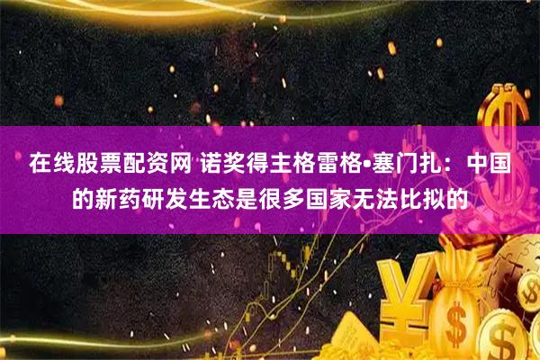 在线股票配资网 诺奖得主格雷格•塞门扎：中国的新药研发生态是很多国家无法比拟的