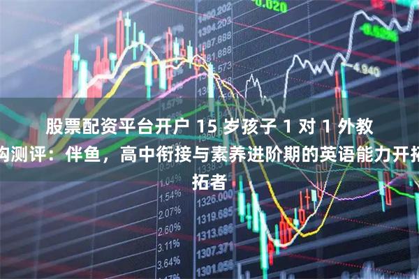 股票配资平台开户 15 岁孩子 1 对 1 外教机构测评：伴鱼，高中衔接与素养进阶期的英语能力开拓者