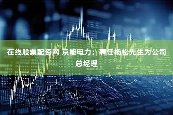 在线股票配资网 京能电力：聘任杨松先生为公司总经理