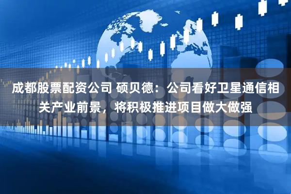 成都股票配资公司 硕贝德：公司看好卫星通信相关产业前景，将积极推进项目做大做强