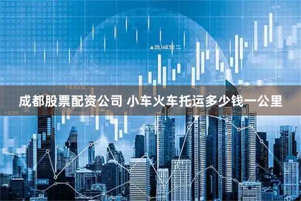 成都股票配资公司 小车火车托运多少钱一公里