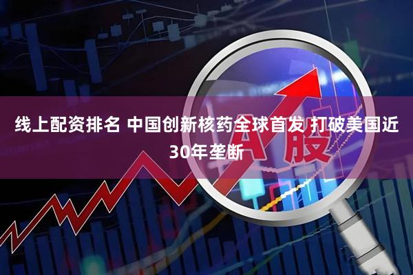 线上配资排名 中国创新核药全球首发 打破美国近30年垄断