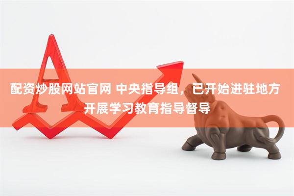配资炒股网站官网 中央指导组，已开始进驻地方 开展学习教育指导督导
