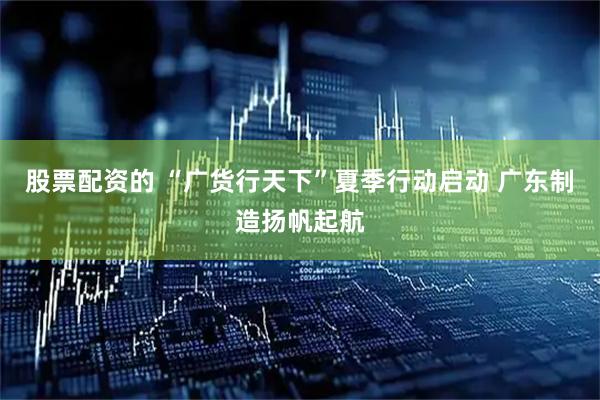 股票配资的 “广货行天下”夏季行动启动 广东制造扬帆起航