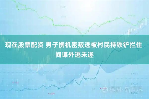 现在股票配资 男子携机密叛逃被村民持铁铲拦住 间谍外逃未遂