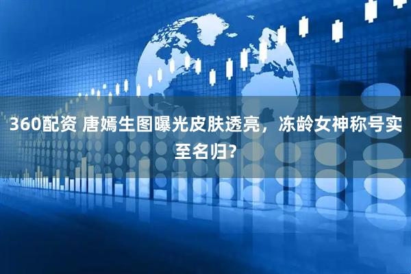 360配资 唐嫣生图曝光皮肤透亮，冻龄女神称号实至名归？