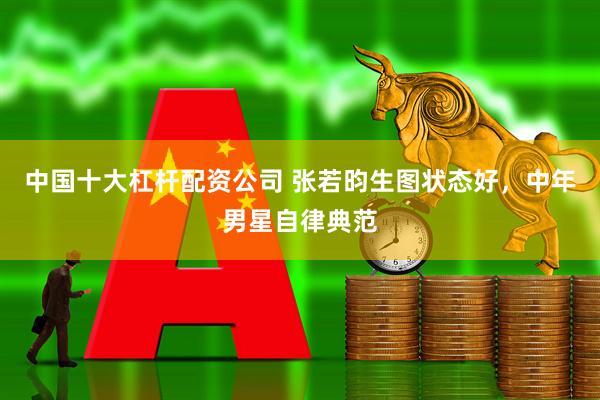 中国十大杠杆配资公司 张若昀生图状态好，中年男星自律典范