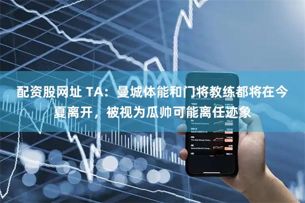 配资股网址 TA：曼城体能和门将教练都将在今夏离开，被视为瓜帅可能离任迹象