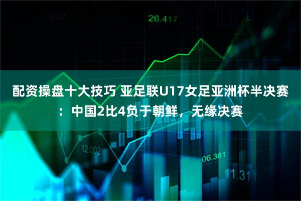 配资操盘十大技巧 亚足联U17女足亚洲杯半决赛：中国2比4负于朝鲜，无缘决赛