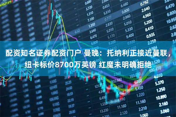 配资知名证券配资门户 曼晚：托纳利正接近曼联，纽卡标价8700万英镑 红魔未明确拒绝