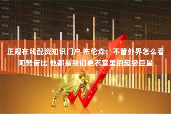 正规在线配资知识门户 布伦森：不管外界怎么看阿努诺比 他都是我们更衣室里的超级巨星