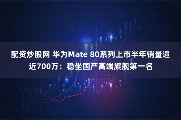 配资炒股网 华为Mate 80系列上市半年销量逼近700万：稳坐国产高端旗舰第一名