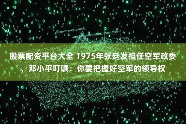 股票配资平台大全 1975年张廷发担任空军政委,邓小平叮嘱:你要把握好空军的领导权