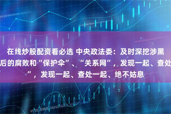 在线炒股配资看必选 中央政法委：及时深挖涉黑涉恶违法犯罪背后的腐败和“保护伞”、“关系网”，发现一起、查处一起、绝不姑息