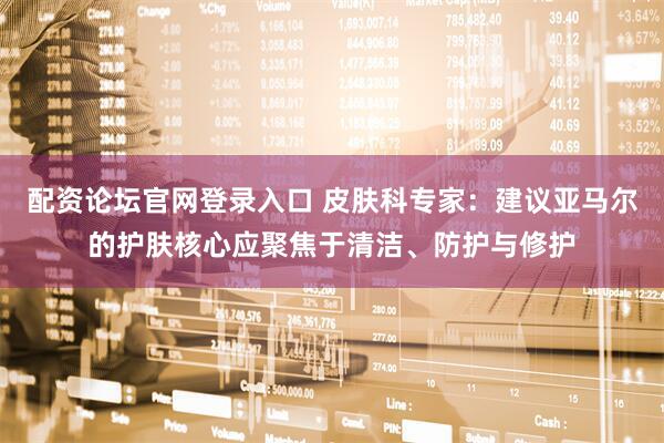 配资论坛官网登录入口 皮肤科专家：建议亚马尔的护肤核心应聚焦于清洁、防护与修护