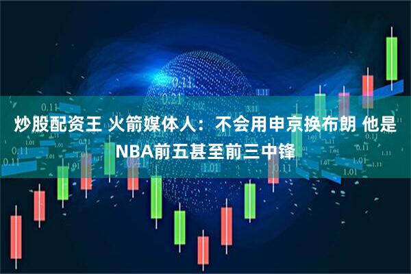 炒股配资王 火箭媒体人：不会用申京换布朗 他是NBA前五甚至前三中锋