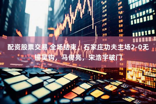 配资股票交易 全场结束，石家庄功夫主场2-0无锡吴钩，马俊亮，宋浩宇破门