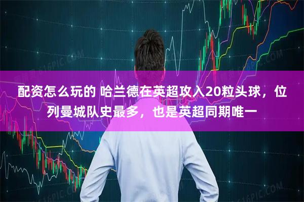 配资怎么玩的 哈兰德在英超攻入20粒头球，位列曼城队史最多，也是英超同期唯一