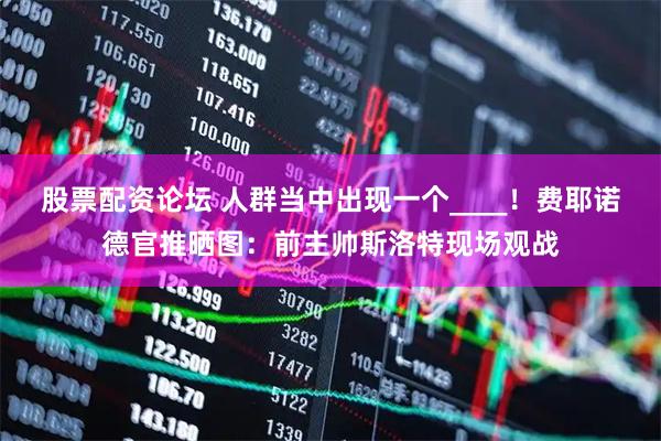 股票配资论坛 人群当中出现一个____！费耶诺德官推晒图：前主帅斯洛特现场观战