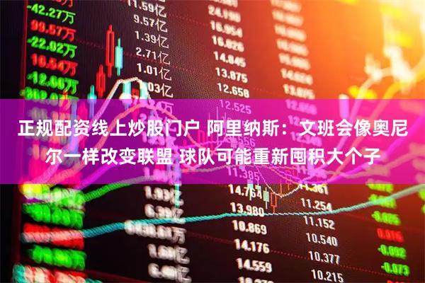 正规配资线上炒股门户 阿里纳斯：文班会像奥尼尔一样改变联盟 球队可能重新囤积大个子