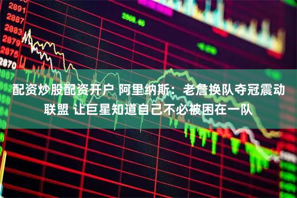 配资炒股配资开户 阿里纳斯：老詹换队夺冠震动联盟 让巨星知道自己不必被困在一队